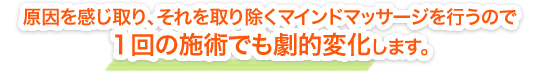 原因を感じ取り、それを取り除くマインドマッサージを行うので、1回の施術でも劇的に変化します。