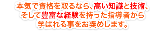 本気で資格を取るなら、高い知識と技術、そして豊富な経験を持った指導者から学ばれる事をお奨めします。