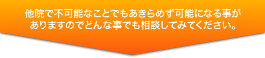 他院で不可能なことでもあきらめず可能になる事がありますのでどんな事でも相談してみてください。